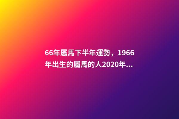 66年屬馬下半年運勢，1966年出生的屬馬的人2020年運程1966年 66年屬馬2021年好不好，屬馬，1966年生人，2021年運勢情況會-第1張-觀點-玄機派